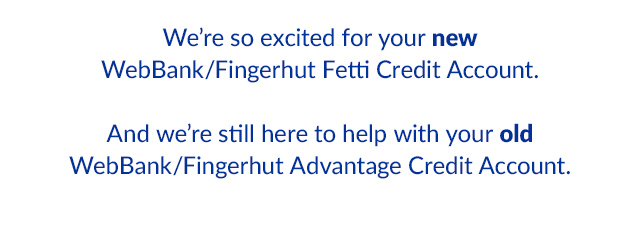 We're so excited for your new WebBank/Fingerhut Fetti Credit Account.  And we're still here to help with your old WebBank/Fingerhut Advantage Credit Account.