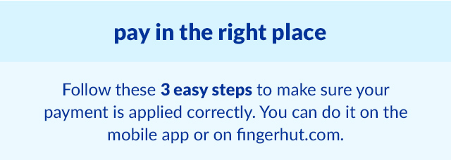 pay in the right place: Follow these 3 easy steps to make sure your payment is applied correctly. You can do it on the mobile app or on fingerhut.com.