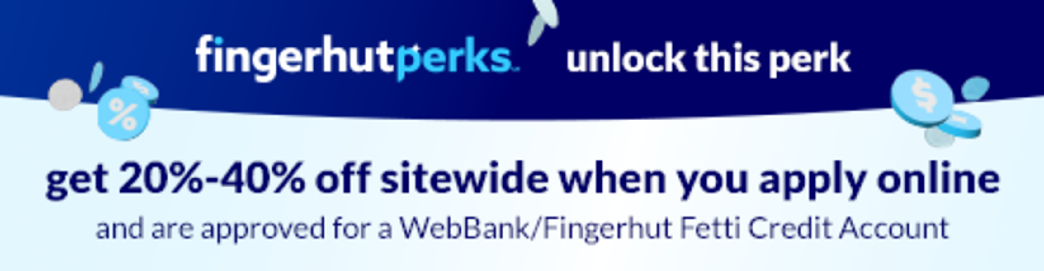 unlock a sitewide savings perk. get 20%-40% off when you apply online and are approved for a WebBank/Fingerhut Fetti Credit Account