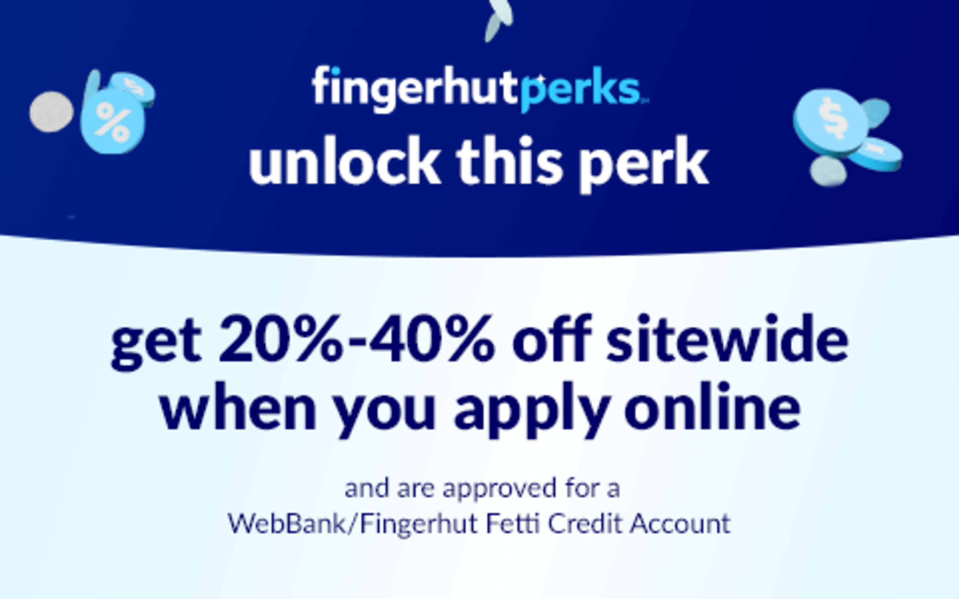 unlock a sitewide savings perk. get 20%-40% off when you apply online and are approved for a WebBank/Fingerhut Fetti Credit Account