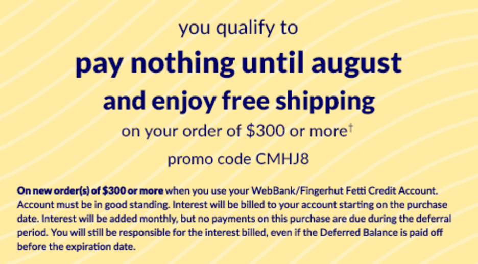 You qualify to pay nothing Until August 2025 and enjoy free shipping on your order of $300 or more*, use promo code CMHJ8. On new order(s) of $300 or more when you use your WebBank/Fingerhut Fetti Credit Account. Account must be in good standing. Interest will be billed to your account starting on the purchase date. Interest will be added monthly, but no payments on this purchase are due during the deferral period. You will still be responsible for the interest billed, even if the Deferred Balance is paid off before the expiration date.