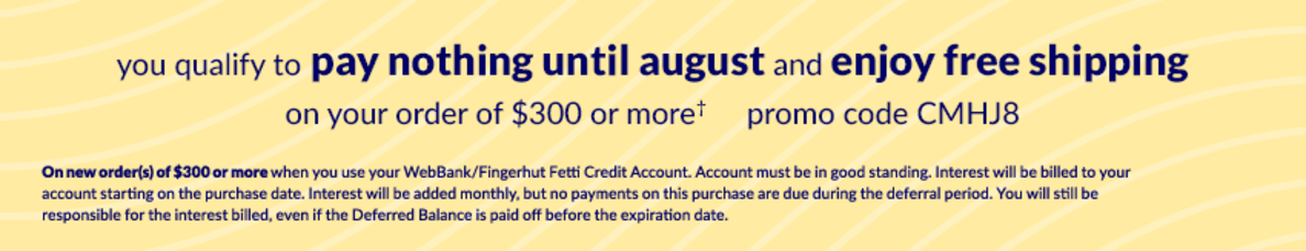 You qualify to pay nothing Until August 2025 and enjoy free shipping on your order of $300 or more*, use promo code CMHJ8. On new order(s) of $300 or more when you use your WebBank/Fingerhut Fetti Credit Account. Account must be in good standing. Interest will be billed to your account starting on the purchase date. Interest will be added monthly, but no payments on this purchase are due during the deferral period. You will still be responsible for the interest billed, even if the Deferred Balance is paid off before the expiration date.