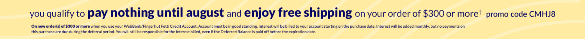 You qualify to pay nothing Until August 2025 and enjoy free shipping on your order of $300 or more*, use promo code CMHJ8. On new order(s) of $300 or more when you use your WebBank/Fingerhut Fetti Credit Account. Account must be in good standing. Interest will be billed to your account starting on the purchase date. Interest will be added monthly, but no payments on this purchase are due during the deferral period. You will still be responsible for the interest billed, even if the Deferred Balance is paid off before the expiration date.