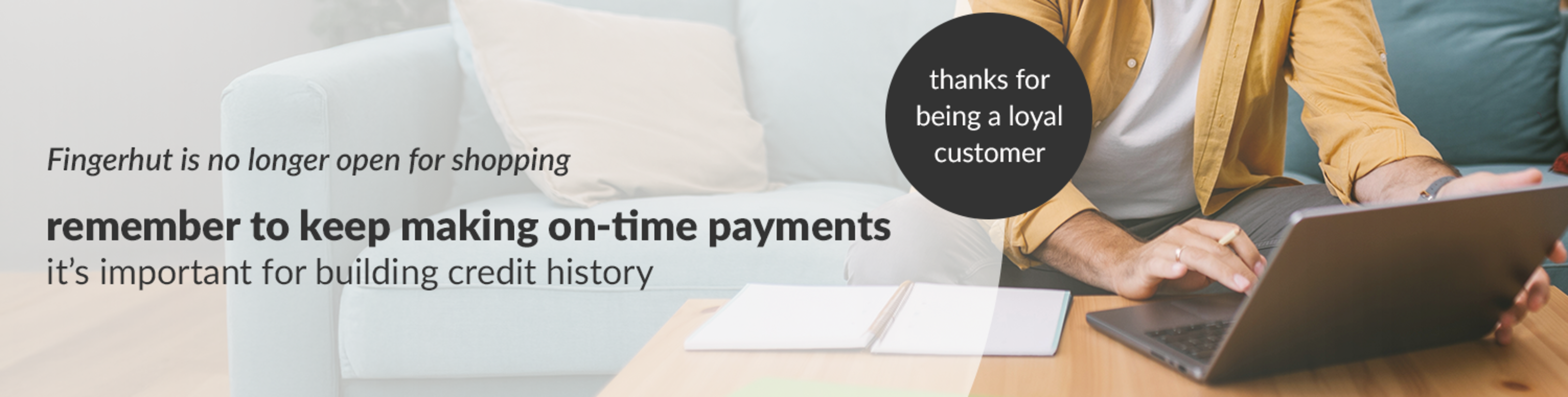 Fingerhut is no longer open for shopping, remember to keep making on-time payments it’s important for building credit history.